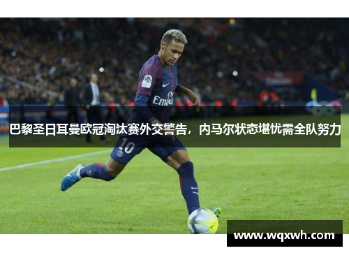 巴黎圣日耳曼欧冠淘汰赛外交警告，内马尔状态堪忧需全队努力